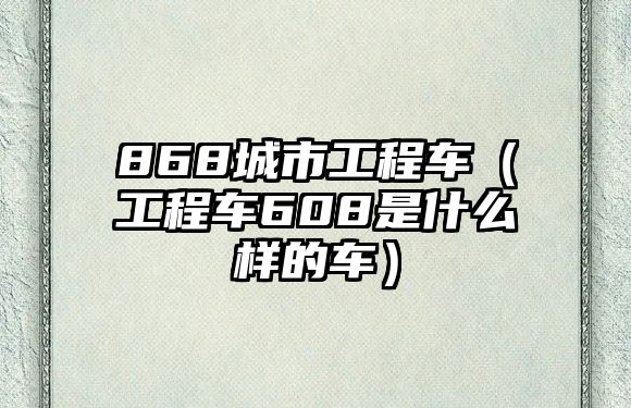 868城市工程车（工程车608是什么样的车）